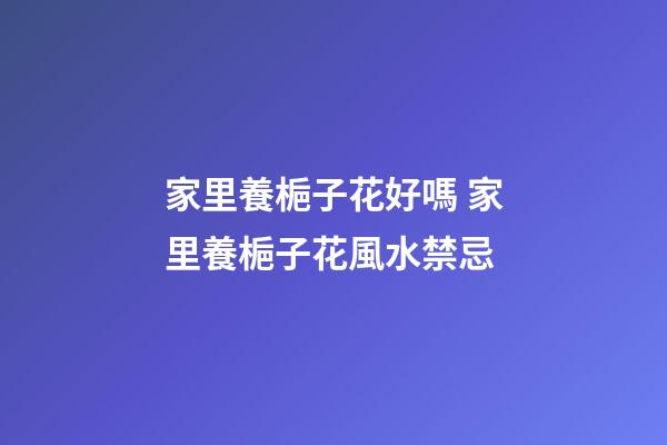 家里養梔子花好嗎 家里養梔子花風水禁忌
